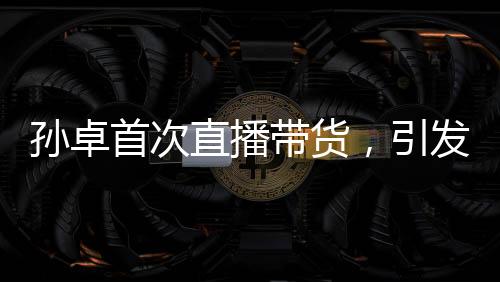 孫卓首次直播帶貨，引發(fā)關(guān)注熱潮