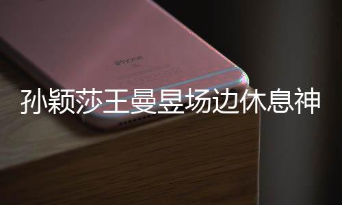 孫穎莎王曼昱場(chǎng)邊休息神畫(huà)面，乒壇女神的備戰(zhàn)瞬間