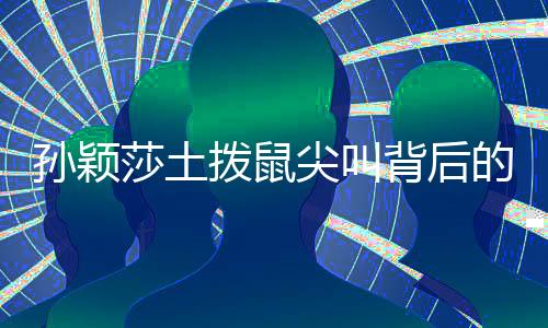 孫穎莎土撥鼠尖叫背后的故事，榮耀與挑戰(zhàn)的一二三四五六七八九十
