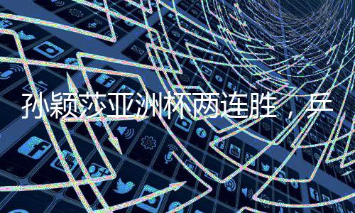 孫穎莎亞洲杯兩連勝，乒壇新星持續(xù)閃耀
