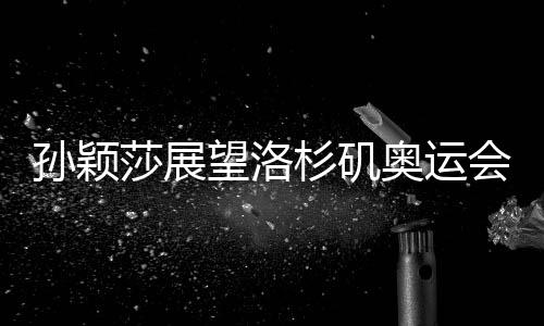 孫穎莎展望洛杉磯奧運會，期待賽場再展風(fēng)采