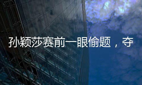 孫穎莎賽前一眼偷題，奪冠背后的故事與策略解讀