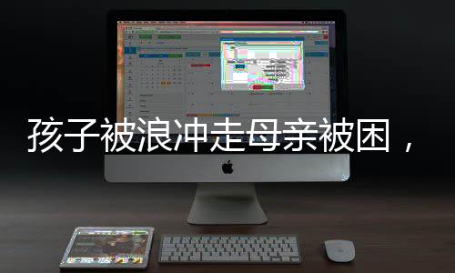 孩子被浪沖走母親被困，緊急救援行動(dòng)展現(xiàn)人間大愛