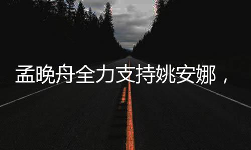 孟晚舟全力支持姚安娜，跨界合作展現(xiàn)強大團隊力量