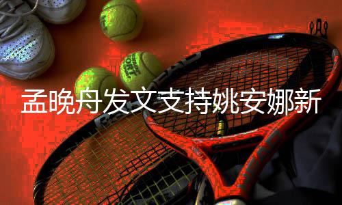 孟晚舟發(fā)文支持姚安娜新劇，跨界合作展現(xiàn)華為家族的力量與情懷