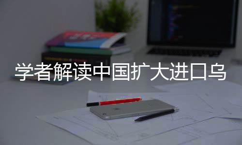 學(xué)者解讀中國擴(kuò)大進(jìn)口烏克蘭農(nóng)產(chǎn)品，深化合作的新機(jī)遇與挑戰(zhàn)