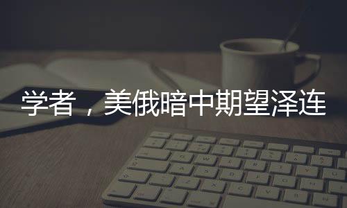 學(xué)者，美俄暗中期望澤連斯基下臺，烏克蘭危機再生波瀾