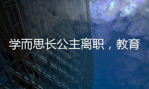 學而思長公主離職，教育行業(yè)震動