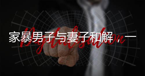 家暴男子與妻子和解，一次深刻的心靈覺醒與愛的重建之路