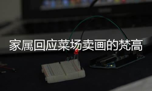 家屬回應(yīng)菜場(chǎng)賣(mài)畫(huà)的梵高大爺走紅