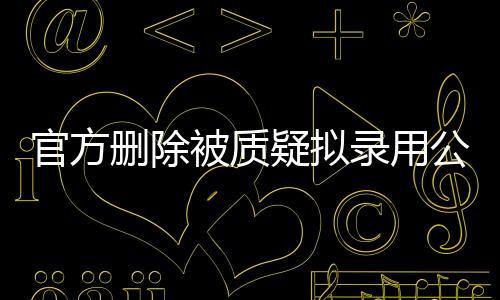 官方刪除被質(zhì)疑擬錄用公示名單，公眾監(jiān)督下的公正考量