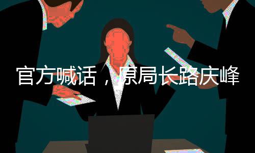 官方喊話，原局長(zhǎng)路慶峰，投案自首是正道