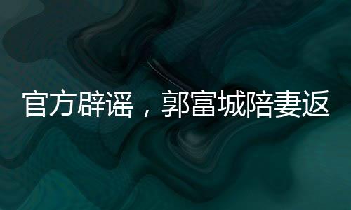 官方辟謠，郭富城陪妻返鄉(xiāng)并無(wú)官員陪同