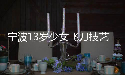 寧波13歲少女飛刀技藝驚艷眾人，練就飛刀絕技背后的故事