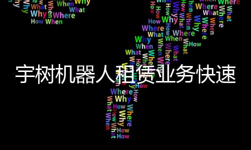 宇樹機(jī)器人租賃業(yè)務(wù)快速實(shí)現(xiàn)回本，機(jī)器人應(yīng)用前景廣闊