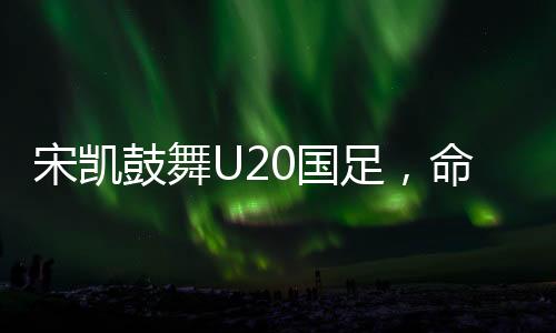 宋凱鼓舞U20國足，命運(yùn)之舵由我掌控