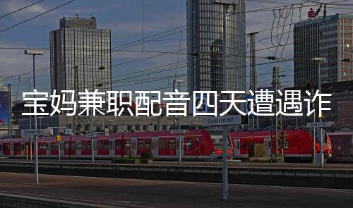 寶媽兼職配音四天遭遇詐騙，損失六十六萬