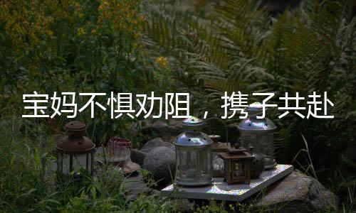 寶媽不懼勸阻，攜子共赴機械廠上班的挑戰(zhàn)之旅