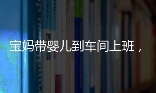 寶媽帶嬰兒到車間上班，師傅勸阻遭懟，家庭與工作之間的挑戰(zhàn)與反思