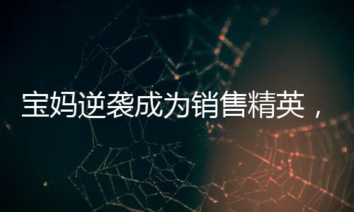 寶媽逆襲成為銷售精英，一年賣房158套年薪百萬