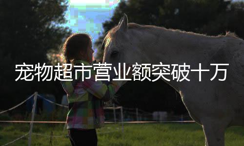 寵物超市營(yíng)業(yè)額突破十萬(wàn)大關(guān)，行業(yè)繁榮與消費(fèi)趨勢(shì)分析