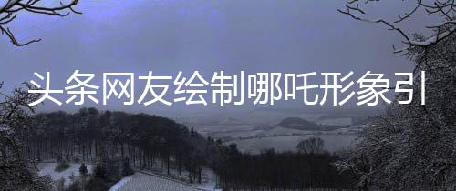 頭條網友繪制哪吒形象引爆討論，引發(fā)超過三萬跟帖熱議