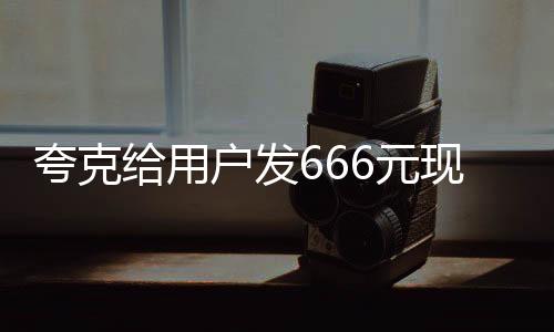 夸克給用戶發(fā)666元現金紅包，喜慶活動來襲！
