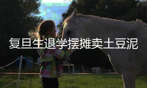 復(fù)旦生退學(xué)擺攤賣土豆泥，學(xué)業(yè)與創(chuàng)業(yè)之間的抉擇