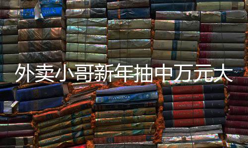 外賣(mài)小哥新年抽中萬(wàn)元大獎(jiǎng)，努力與幸運(yùn)的交匯點(diǎn)
