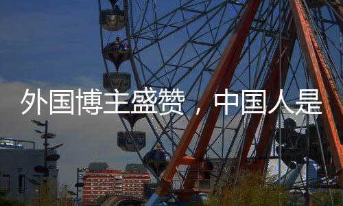 外國(guó)博主盛贊，中國(guó)人是地球上最好的人