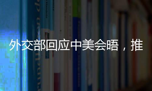 外交部回應中美會晤，推動對話與合作，促進雙邊關系發(fā)展