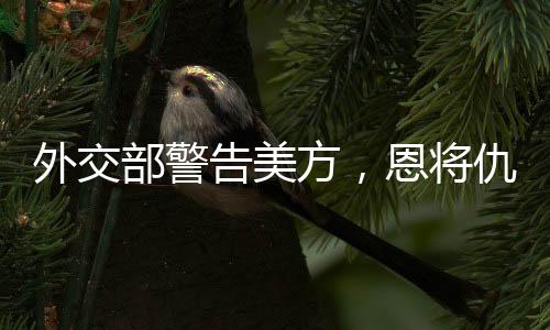 外交部警告美方，恩將仇報(bào)只會(huì)適得其反
