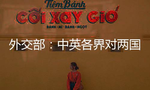 外交部：中英各界對兩國關系朝著健康穩(wěn)定方向發(fā)展充滿期待