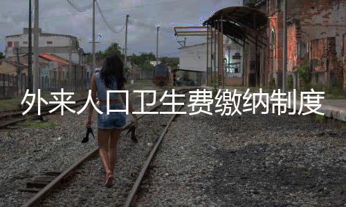 外來(lái)人口衛(wèi)生費(fèi)繳納制度實(shí)施，城市管理的嶄新篇章