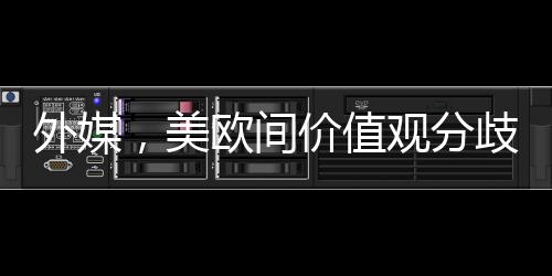 外媒，美歐間價值觀分歧已無法掩蓋