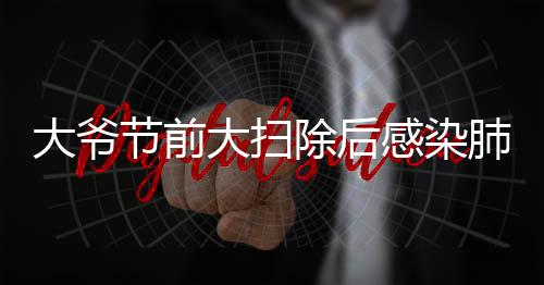 大爺節(jié)前大掃除后感染肺曲霉病，警惕室內(nèi)清潔過(guò)程中的健康隱患