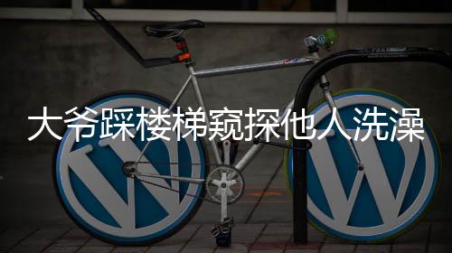 大爺踩樓梯窺探他人洗澡行為曝光，引發(fā)社會關(guān)注與討論
