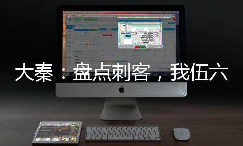 大秦：盤點刺客，我伍六七曝光了