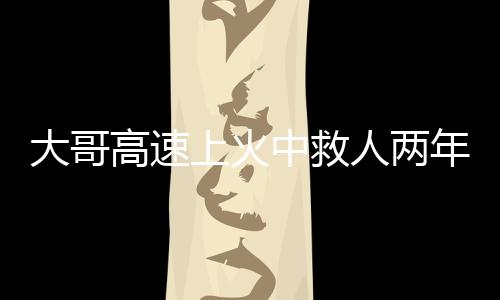 大哥高速上火中救人兩年后被謝恩，英勇事跡感動人心
