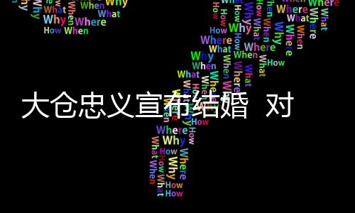 大倉(cāng)忠義宣布結(jié)婚  對(duì)象是一般女性