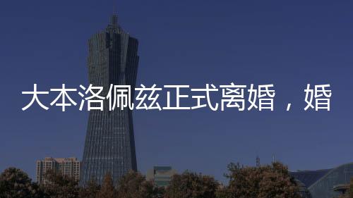 大本洛佩茲正式離婚，婚姻歷程的終結(jié)與未來的展望