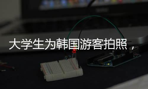 大學(xué)生為韓國游客拍照，擺姿勢、談價格——中韓文化交流新觀察