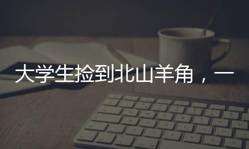 大學(xué)生撿到北山羊角，一次意外的自然奇遇