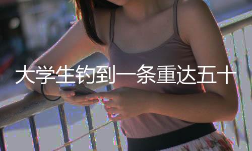 大學(xué)生釣到一條重達(dá)五十斤的大魚，一次意外的釣魚經(jīng)歷