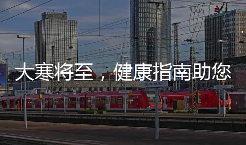 大寒將至，健康指南助您安度寒冷季節(jié)