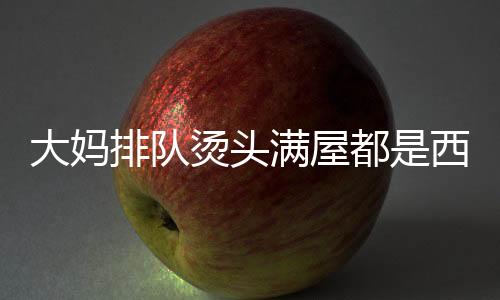 大媽排隊燙頭滿屋都是西蘭花，社會現(xiàn)象下的美發(fā)潮流