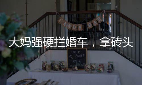 大媽強(qiáng)硬攔婚車(chē)，拿磚頭砸車(chē)頭——事件深度解析