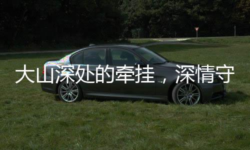 大山深處的牽掛，深情守望與無私奉獻(xiàn)