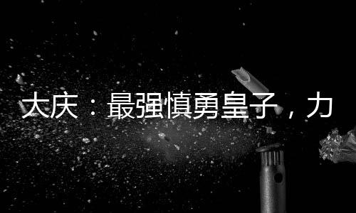 大慶：最強(qiáng)慎勇皇子，力挺長(zhǎng)公主