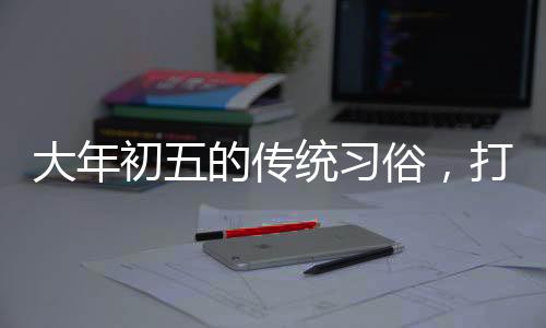 大年初五的傳統(tǒng)習(xí)俗，打掃衛(wèi)生的由來與意義